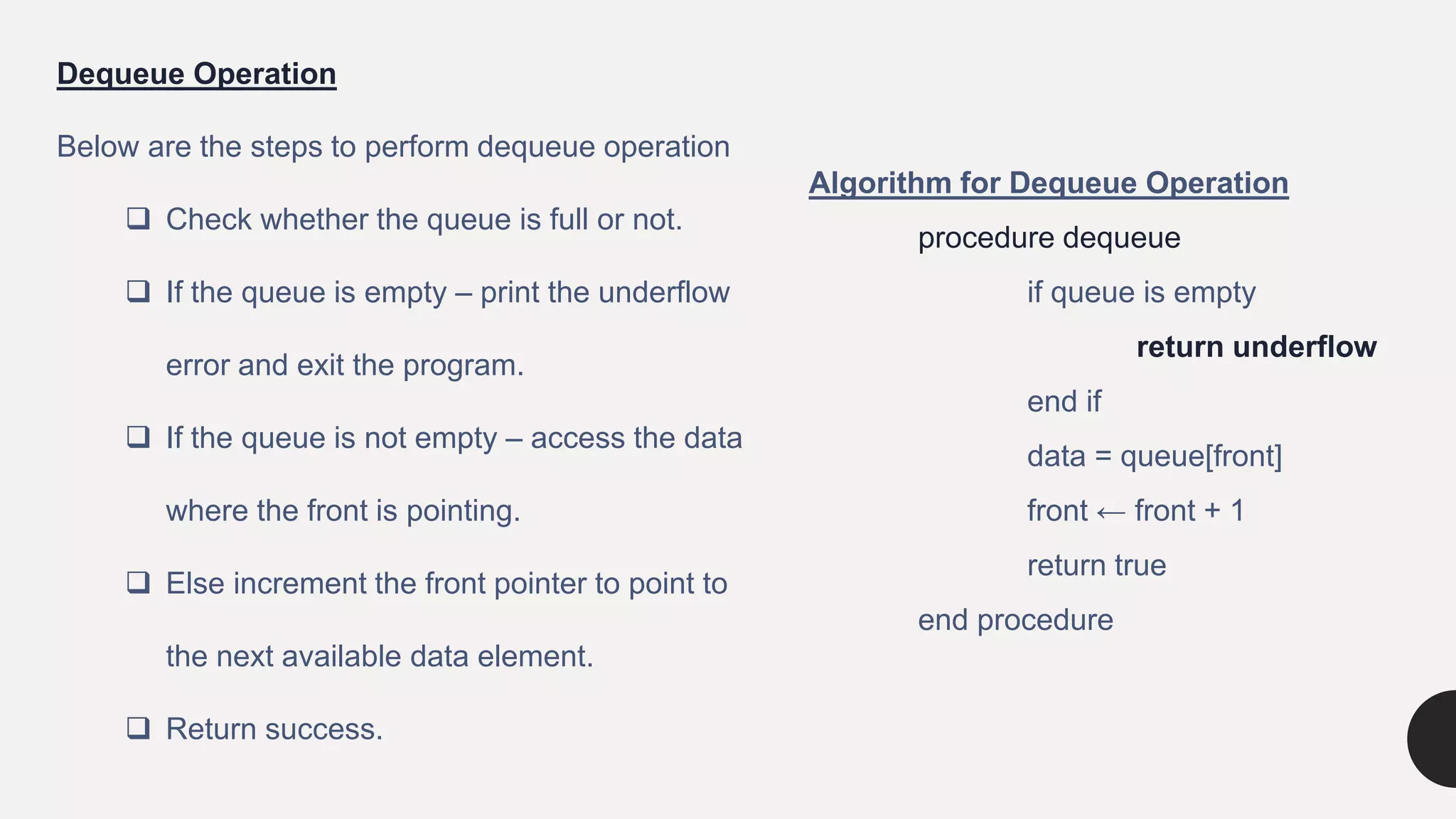 Dequeue Operation
Below are the steps to perform dequeue operation
 Check whether the queue is full or not.
 If the queue is empty – print the underflow
error and exit the program.
 If the queue is not empty – access the data
where the front is pointing.
 Else increment the front pointer to point to
the next available data element.
 Return success.
Algorithm for Dequeue Operation
procedure dequeue
if queue is empty
return underflow
end if
data = queue[front]
front ← front + 1
return true
end procedure
 