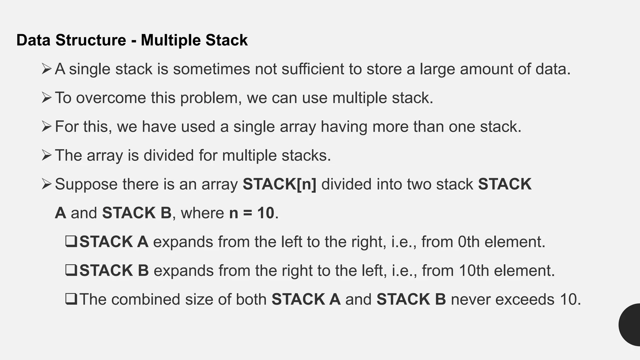Data Structure - Multiple Stack
A single stack is sometimes not sufficient to store a large amount of data.
To overcome this problem, we can use multiple stack.
For this, we have used a single array having more than one stack.
The array is divided for multiple stacks.
Suppose there is an array STACK[n] divided into two stack STACK
A and STACK B, where n = 10.
STACK A expands from the left to the right, i.e., from 0th element.
STACK B expands from the right to the left, i.e., from 10th element.
The combined size of both STACK A and STACK B never exceeds 10.
 