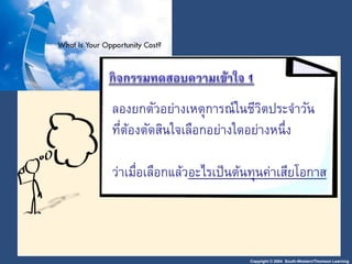 Copyright © 2004 South-Western/Thomson Learning
ลองยกตัวอย่างเหตุการณ์ในชีวิตประจาวัน
ที่ต้องตัดสินใจเลือกอย่างใดอย่างหนึ่ง
ว่าเมื่อเลือกแล้วอะไรเป็นต้นทุนค่าเสียโอกาส
 