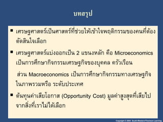 Copyright © 2004 South-Western/Thomson Learning
บทสรุป
 เศรษฐศำสตร์เป็นศำสตร์ที่ช่วยให้เข้ำใจพฤติกรรมของคนที่ต้อง
ตัดสินใจเลือก
 เศรษฐศำสตร์แบ่งออกเป็น 2 แขนงหลัก คือ Microeconomics
เป็นกำรศึกษำกิจกรรมเศรษฐกิจของบุคคล ครัวเรือน
ส่วน Macroeconomics เป็นกำรศึกษำกิจกรรมทำงเศรษฐกิจ
ในภำพรวมหรือ ระดับประเทศ
 ต้นทุนค่ำเสียโอกำส (Opportunity Cost) มูลค่ำสูงสุดที่เสียไป
จำกสิ่งที่เรำไม่ได้เลือก
 