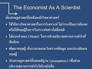 The Economist As A Scientist
นักเศรษฐศาสตร์ก็เหมือนนักวิทยาศาสตร์
• ใช้วิธีทางวิทยาศาสตร์ในการวิเคราะห์ ไม่ว่าจะเป็ นการสังเกต
หรือใช้ทฤษฎีในการวิเคราะห์อย่างไม่มีอคติ
• ใช้แบบจาลอง (Model) ในการช่วยอธิบายสถานการณ์จริงที่
ซับซ้อน
• พัฒนาทฤษฎี เก็บรวบรมและวิเคราะห์ข้อมูล และประเมินผล
ทฤษฎี
• นักเศรษฐศาสตร์ตั้งสมมติฐาน (assumptions) เพื่อช่วย
อธิบายสถานการณ์จริงได้ง่ายยิ่งขึ้น
 