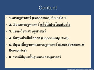Copyright © 2004 South-Western/Thomson Learning
Content
• 1.เศรษฐศาสตร์ (Economics) คือ อะไร ?
• 2. เรียนเศรษฐศาสตร์ แล้วได้ประโยชน์อะไร
• 3. แขนงวิชาเศรษฐศาสตร์
• 4. ต้นทุนค่าเสียโอกาส (Opportunity Cost)
• 5. ปัญหาพื้นฐานทางเศรษฐศาสตร์ (Basic Problem of
Economics)
• 6. กำรแก้ปัญหำพื้นฐำนทำงเศรษฐศำสตร์
 