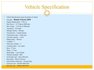 Vehicle Specification
 Vehicle Specification means the details of vehicle
 Example – Honda Unicorn 2018
 Engine Displacement – 149.2 cc
 Max Power – 12.73 bhp @ 8000 rpm
 Max Torque – 12.8 Nm @ 5000 rpm
 Top Speed – 101 kmph
 Mileage (ARAI) – 60 kmpl
 Transmission – 5 speed manual
 Transmission type – Chain type
 Fuel tank capacity – 13 ltrs
 Riding range – 780 kms
 Cylinders – 1
 Valves per cylinder – 2
 Cooling system – Air cooled
 Bore – 57 mm
 Stroke – 57 mm
 Spark plugs – 1 per cylinder
 Emission standard – BS4
 Front brake type – Disc (240 mm)
 Rear brake – Drum (130 mm)
 Front & Rear wheel size – 18 inch Alloy
 Front tyre zize – 80/100-18M/C47P
 Rear tyre zize – 100/90-18M/C58P
 