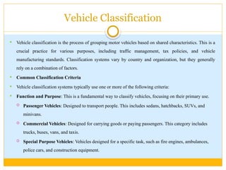 Vehicle Classification
 Vehicle classification is the process of grouping motor vehicles based on shared characteristics. This is a
crucial practice for various purposes, including traffic management, tax policies, and vehicle
manufacturing standards. Classification systems vary by country and organization, but they generally
rely on a combination of factors.
 Common Classification Criteria
 Vehicle classification systems typically use one or more of the following criteria:
 Function and Purpose: This is a fundamental way to classify vehicles, focusing on their primary use.
 Passenger Vehicles: Designed to transport people. This includes sedans, hatchbacks, SUVs, and
minivans.
 Commercial Vehicles: Designed for carrying goods or paying passengers. This category includes
trucks, buses, vans, and taxis.
 Special Purpose Vehicles: Vehicles designed for a specific task, such as fire engines, ambulances,
police cars, and construction equipment.
 