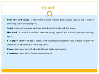 Contd..
 Body Style and Design 🎨: This system is more common for passenger vehicles and is used for
marketing and consumer purposes.
 Sedan: A car with a separate trunk and a fixed roof, typically with four doors.
 Hatchback: A car with a hatchback door that swings upward, and a shared passenger and cargo
space.
 SUV (Sport Utility Vehicle): A vehicle with elevated ground clearance and a station wagon body,
often with all-wheel drive or four-wheel drive.
 Coupe: A two-door car with a fixed roof and a sleek, sporty design.
 Convertible: A car with a flexible, removable roof.
 