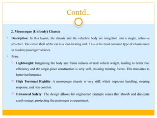 Contd..
2. Monocoque (Unibody) Chassis
 Description: In this layout, the chassis and the vehicle's body are integrated into a single, cohesive
structure. The entire shell of the car is a load-bearing unit. This is the most common type of chassis used
in modern passenger vehicles.
 Pros:
 Lightweight: Integrating the body and frame reduces overall vehicle weight, leading to better fuel
efficiency and the single-piece construction is very stiff, resisting twisting forces. This translates to
better herformance.
 High Torsional Rigidity: A monocoque chassis is very stiff, which improves handling, steering
response, and ride comfort.
 Enhanced Safety: The design allows for engineered crumple zones that absorb and dissipate
crash energy, protecting the passenger compartment.
 
