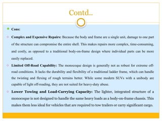 Contd..
 Cons:
o Complex and Expensive Repairs: Because the body and frame are a single unit, damage to one part
of the structure can compromise the entire shell. This makes repairs more complex, time-consuming,
and costly, as opposed to a traditional body-on-frame design where individual parts can be more
easily replaced.
o Limited Off-Road Capability: The monocoque design is generally not as robust for extreme off-
road conditions. It lacks the durability and flexibility of a traditional ladder frame, which can handle
the twisting and flexing of rough terrains better. While some modern SUVs with a unibody are
capable of light off-roading, they are not suited for heavy-duty abuse.
o Lower Towing and Load-Carrying Capacity: The lighter, integrated structure of a
monocoque is not designed to handle the same heavy loads as a body-on-frame chassis. This
makes them less ideal for vehicles that are required to tow trailers or carry significant cargo.
 