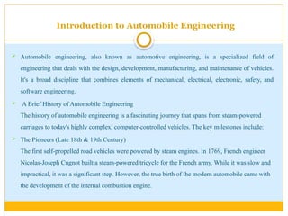 Introduction to Automobile Engineering
 Automobile engineering, also known as automotive engineering, is a specialized field of
engineering that deals with the design, development, manufacturing, and maintenance of vehicles.
It's a broad discipline that combines elements of mechanical, electrical, electronic, safety, and
software engineering.
 A Brief History of Automobile Engineering
The history of automobile engineering is a fascinating journey that spans from steam-powered
carriages to today's highly complex, computer-controlled vehicles. The key milestones include:
 The Pioneers (Late 18th & 19th Century)
The first self-propelled road vehicles were powered by steam engines. In 1769, French engineer
Nicolas-Joseph Cugnot built a steam-powered tricycle for the French army. While it was slow and
impractical, it was a significant step. However, the true birth of the modern automobile came with
the development of the internal combustion engine.
 