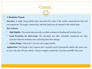Contd..
 3. Backbone Chassis
 Structure: A single, strong tubular spine runs down the center of the vehicle, connecting the front and
rear suspension. The engine, transmission, and body panels are all attached to this central spine.
 Key Features:
 High Rigidity: The central spine provides excellent resistance to bending and twisting forces.
 Good Protection for Drive-train: The driveshaft and other vulnerable components are often
enclosed within the backbone tube, protecting them from damage.
 Unique Design: Allows for a very low and compact profile.
 Applications: This design is less common and is typically used in specialized vehicles like sports cars,
kit cars, and some off-road vehicles. Famous examples include the Lotus Elan and DMC DeLorean.
 