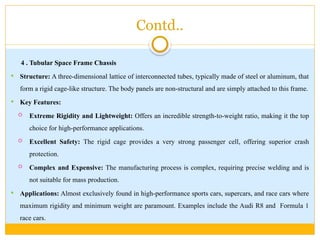 Contd..
4 . Tubular Space Frame Chassis
 Structure: A three-dimensional lattice of interconnected tubes, typically made of steel or aluminum, that
form a rigid cage-like structure. The body panels are non-structural and are simply attached to this frame.
 Key Features:
 Extreme Rigidity and Lightweight: Offers an incredible strength-to-weight ratio, making it the top
choice for high-performance applications.
 Excellent Safety: The rigid cage provides a very strong passenger cell, offering superior crash
protection.
 Complex and Expensive: The manufacturing process is complex, requiring precise welding and is
not suitable for mass production.
 Applications: Almost exclusively found in high-performance sports cars, supercars, and race cars where
maximum rigidity and minimum weight are paramount. Examples include the Audi R8 and Formula 1
race cars.
 