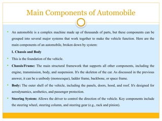 Main Components of Automobile
 An automobile is a complex machine made up of thousands of parts, but these components can be
grouped into several major systems that work together to make the vehicle function. Here are the
main components of an automobile, broken down by system:
1. Chassis and Body
 This is the foundation of the vehicle.
 Chassis/Frame: The main structural framework that supports all other components, including the
engine, transmission, body, and suspension. It's the skeleton of the car. As discussed in the previous
answer, it can be a unibody (monocoque), ladder frame, backbone, or space frame.
 Body: The outer shell of the vehicle, including the panels, doors, hood, and roof. It's designed for
aerodynamics, aesthetics, and passenger protection.
 Steering System: Allows the driver to control the direction of the vehicle. Key components include
the steering wheel, steering column, and steering gear (e.g., rack and pinion).
 