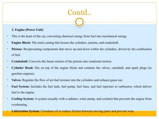 Contd..
2. Engine (Power Unit)
 This is the heart of the car, converting chemical energy from fuel into mechanical energy.
 Engine Block: The main casting that houses the cylinders, pistons, and crankshaft.
 Pistons: Reciprocating components that move up and down within the cylinders, driven by the combustion
of fuel.
 Crankshaft: Converts the linear motion of the pistons into rotational motion.
 Cylinder Head: Sits on top of the engine block and contains the valves, camshaft, and spark plugs (in
gasoline engines).
 Valves: Regulate the flow of air-fuel mixture into the cylinders and exhaust gases out.
 Fuel System: Includes the fuel tank, fuel pump, fuel lines, and fuel injectors or carburetor, which deliver
fuel to the engine.
 Cooling System: A system (usually with a radiator, water pump, and coolant) that prevents the engine from
overheating.
 Lubrication System: Circulates oil to reduce friction between moving parts and prevent wear.
 