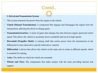 Contd..
3. Drivetrain/Transmission System
 This system transmits the power from the engine to the wheels.
 Clutch (Manual Transmission): A component that engages and disengages the engine from the
transmission, allowing the driver to change gears.
 Transmission/Gearbox: A series of gears that changes the ratio between engine speed and wheel
speed. This allows the vehicle to accelerate from a standstill and travel at high speeds.
 Driveshaft (Propeller Shaft): A rotating shaft that carries power from the transmission to the
differential in rear-wheel-drive and all-wheel-drive vehicles.
 Differential: A device that allows the wheels on the same axle to rotate at different speeds, which
is essential for turning.
 Axles: The shafts on which the wheels are mounted.
 Wheels and Tires: The components that make contact with the road, providing traction and
support.
 