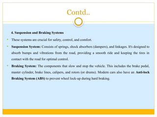 Contd..
4. Suspension and Braking Systems
 These systems are crucial for safety, control, and comfort.
 Suspension System: Consists of springs, shock absorbers (dampers), and linkages. It's designed to
absorb bumps and vibrations from the road, providing a smooth ride and keeping the tires in
contact with the road for optimal control.
 Braking System: The components that slow and stop the vehicle. This includes the brake pedal,
master cylinder, brake lines, calipers, and rotors (or drums). Modern cars also have an Anti-lock
Braking System (ABS) to prevent wheel lock-up during hard braking.
 