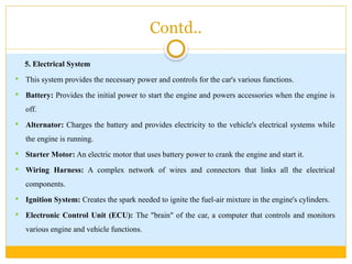 Contd..
5. Electrical System
 This system provides the necessary power and controls for the car's various functions.
 Battery: Provides the initial power to start the engine and powers accessories when the engine is
off.
 Alternator: Charges the battery and provides electricity to the vehicle's electrical systems while
the engine is running.
 Starter Motor: An electric motor that uses battery power to crank the engine and start it.
 Wiring Harness: A complex network of wires and connectors that links all the electrical
components.
 Ignition System: Creates the spark needed to ignite the fuel-air mixture in the engine's cylinders.
 Electronic Control Unit (ECU): The "brain" of the car, a computer that controls and monitors
various engine and vehicle functions.
 