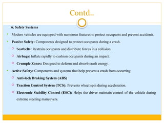 Contd..
6. Safety Systems
 Modern vehicles are equipped with numerous features to protect occupants and prevent accidents.
 Passive Safety: Components designed to protect occupants during a crash.
 Seatbelts: Restrain occupants and distribute forces in a collision.
 Airbags: Inflate rapidly to cushion occupants during an impact.
 Crumple Zones: Designed to deform and absorb crash energy.
 Active Safety: Components and systems that help prevent a crash from occurring.
 Anti-lock Braking System (ABS)
 Traction Control System (TCS): Prevents wheel spin during acceleration.
 Electronic Stability Control (ESC): Helps the driver maintain control of the vehicle during
extreme steering maneuvers.
 