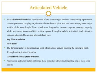 Articulated Vehicle
 An Articulated Vehicle is a vehicle made of two or more rigid sections, connected by a permanent
or semi-permanent coupling or joint that allows them to pivot and turn more sharply than a rigid
vehicle of the same length. These vehicles are designed to increase cargo or passenger capacity
while improving maneuverability in tight spaces. Examples include articulated trucks (tractor-
trailers), articulated buses, and articulated rail cars.
Key Characteristics
Pivot Joint:
 The defining feature is the articulated joint, which acts as a pivot, enabling the vehicle to bend.
Examples of Articulated Vehicles
Articulated Trucks (Semi-trailers):
 Also known as tractor-trailers or lorries, these consist of a truck tractor pulling one or more semi-
trailers.
 