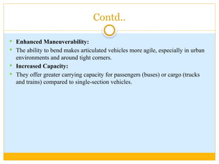 Contd..
 Enhanced Maneuverability:
 The ability to bend makes articulated vehicles more agile, especially in urban
environments and around tight corners.
 Increased Capacity:
 They offer greater carrying capacity for passengers (buses) or cargo (trucks
and trains) compared to single-section vehicles.
 