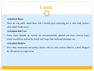 Contd..
Articulated Buses:
 These are long public transit buses with a flexible joint connecting two or more body sections,
often called "bendy buses".
Articulated Rail Cars:
 Trains where multiple car sections are semi-permanently attached and share common bogies
(wheel assemblies), making the overall train longer than traditional passenger cars.
Articulated Haulers:
 Heavy-duty construction and mining vehicles with two main sections linked by a pivot, designed
for off-road use on rough terrain.
 