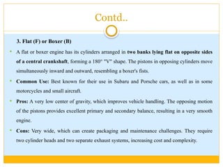 Contd..
3. Flat (F) or Boxer (B)
 A flat or boxer engine has its cylinders arranged in two banks lying flat on opposite sides
of a central crankshaft, forming a 180° "V" shape. The pistons in opposing cylinders move
simultaneously inward and outward, resembling a boxer's fists.
 Common Use: Best known for their use in Subaru and Porsche cars, as well as in some
motorcycles and small aircraft.
 Pros: A very low center of gravity, which improves vehicle handling. The opposing motion
of the pistons provides excellent primary and secondary balance, resulting in a very smooth
engine.
 Cons: Very wide, which can create packaging and maintenance challenges. They require
two cylinder heads and two separate exhaust systems, increasing cost and complexity.
 