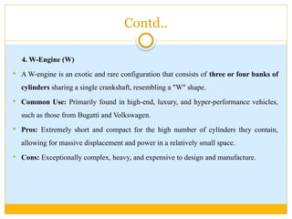 Contd..
4. W-Engine (W)
 A W-engine is an exotic and rare configuration that consists of three or four banks of
cylinders sharing a single crankshaft, resembling a "W" shape.
 Common Use: Primarily found in high-end, luxury, and hyper-performance vehicles,
such as those from Bugatti and Volkswagen.
 Pros: Extremely short and compact for the high number of cylinders they contain,
allowing for massive displacement and power in a relatively small space.
 Cons: Exceptionally complex, heavy, and expensive to design and manufacture.
 
