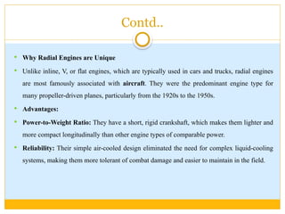 Contd..
 Why Radial Engines are Unique
 Unlike inline, V, or flat engines, which are typically used in cars and trucks, radial engines
are most famously associated with aircraft. They were the predominant engine type for
many propeller-driven planes, particularly from the 1920s to the 1950s.
 Advantages:
 Power-to-Weight Ratio: They have a short, rigid crankshaft, which makes them lighter and
more compact longitudinally than other engine types of comparable power.
 Reliability: Their simple air-cooled design eliminated the need for complex liquid-cooling
systems, making them more tolerant of combat damage and easier to maintain in the field.
 
