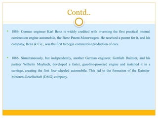 Contd..
 1886: German engineer Karl Benz is widely credited with inventing the first practical internal
combustion engine automobile, the Benz Patent-Motorwagen. He received a patent for it, and his
company, Benz & Cie., was the first to begin commercial production of cars.
 1886: Simultaneously, but independently, another German engineer, Gottlieb Daimler, and his
partner Wilhelm Maybach, developed a faster, gasoline-powered engine and installed it in a
carriage, creating the first four-wheeled automobile. This led to the formation of the Daimler-
Motoren-Gesellschaft (DMG) company.
 