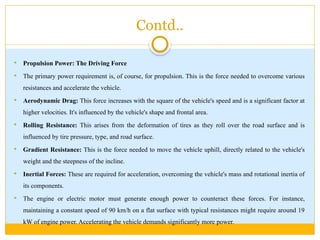 Contd..
 Propulsion Power: The Driving Force
 The primary power requirement is, of course, for propulsion. This is the force needed to overcome various
resistances and accelerate the vehicle.
 Aerodynamic Drag: This force increases with the square of the vehicle's speed and is a significant factor at
higher velocities. It's influenced by the vehicle's shape and frontal area.
 Rolling Resistance: This arises from the deformation of tires as they roll over the road surface and is
influenced by tire pressure, type, and road surface.
 Gradient Resistance: This is the force needed to move the vehicle uphill, directly related to the vehicle's
weight and the steepness of the incline.
 Inertial Forces: These are required for acceleration, overcoming the vehicle's mass and rotational inertia of
its components.
 The engine or electric motor must generate enough power to counteract these forces. For instance,
maintaining a constant speed of 90 km/h on a flat surface with typical resistances might require around 19
kW of engine power. Accelerating the vehicle demands significantly more power.
 