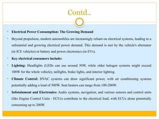 Contd..
 Electrical Power Consumption: The Growing Demand
 Beyond propulsion, modern automobiles are increasingly reliant on electrical systems, leading to a
substantial and growing electrical power demand. This demand is met by the vehicle's alternator
(in ICE vehicles) or battery and power electronics (in EVs).
 Key electrical consumers include:
 Lighting: Headlights (LEDs can use around 50W, while older halogen systems might exceed
100W for the whole vehicle), taillights, brake lights, and interior lighting.
 Climate Control: HVAC systems can draw significant power, with air conditioning systems
potentially adding a load of 500W. Seat heaters can range from 100-200W.
 Infotainment and Electronics: Audio systems, navigation, and various sensors and control units
(like Engine Control Units - ECUs) contribute to the electrical load, with ECUs alone potentially
consuming up to 200W.
 