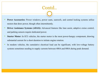 Contd..
 Power Accessories: Power windows, power seats, sunroofs, and central locking systems utilize
motors that draw power, though often intermittently.
 Driver Assistance Systems (ADAS): Advanced features like lane assist, adaptive cruise control,
and parking sensors require dedicated power.
 Starter Motor: In ICE vehicles, the starter motor is the most power-hungry component, drawing
substantial current for a short duration to initiate engine rotation.
 In modern vehicles, the cumulative electrical load can be significant, with low-voltage battery
systems sometimes needing to supply currents between 400A and 800A during peak demand.
 