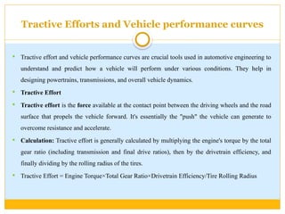 Tractive Efforts and Vehicle performance curves
 Tractive effort and vehicle performance curves are crucial tools used in automotive engineering to
understand and predict how a vehicle will perform under various conditions. They help in
designing powertrains, transmissions, and overall vehicle dynamics.
 Tractive Effort
 Tractive effort is the force available at the contact point between the driving wheels and the road
surface that propels the vehicle forward. It's essentially the "push" the vehicle can generate to
overcome resistance and accelerate.
 Calculation: Tractive effort is generally calculated by multiplying the engine's torque by the total
gear ratio (including transmission and final drive ratios), then by the drivetrain efficiency, and
finally dividing by the rolling radius of the tires.
 Tractive Effort = Engine Torque×Total Gear Ratio×Drivetrain Efficiency/Tire Rolling Radius​
 