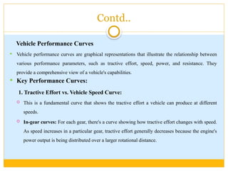 Contd..
Vehicle Performance Curves
 Vehicle performance curves are graphical representations that illustrate the relationship between
various performance parameters, such as tractive effort, speed, power, and resistance. They
provide a comprehensive view of a vehicle's capabilities.
 Key Performance Curves:
1. Tractive Effort vs. Vehicle Speed Curve:
 This is a fundamental curve that shows the tractive effort a vehicle can produce at different
speeds.
 In-gear curves: For each gear, there's a curve showing how tractive effort changes with speed.
As speed increases in a particular gear, tractive effort generally decreases because the engine's
power output is being distributed over a larger rotational distance.
 
