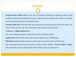 Contd..
 Overall Tractive Effort Curve: This curve is formed by plotting the maximum tractive effort
available at each speed, considering all gears. It typically shows a high tractive effort at low speeds
(in lower gears) that decreases as speed increases.
 Traction Limit Line: This horizontal line represents the maximum tractive effort the vehicle can
achieve before the tires slip. The actual tractive effort cannot exceed this limit.
2. Power vs. Vehicle Speed Curve:
 This curve illustrates the power output of the vehicle at different speeds.
 Engine Power Curve: Shows the engine's power output across its RPM range.
 Wheel Power Curve: Depicts the power delivered to the wheels after drivetrain losses.
 The relationship between power and tractive effort is critical: Power = Tractive Effort × Speed.
This means that at a given speed, higher tractive effort equates to higher power.
 