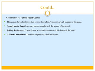 Contd..
3. Resistance vs. Vehicle Speed Curve:
 This curve shows the forces that oppose the vehicle's motion, which increase with speed.
 Aerodynamic Drag: Increases approximately with the square of the speed.
 Rolling Resistance: Primarily due to tire deformation and friction with the road.
 Gradient Resistance: The force required to climb an incline.
 