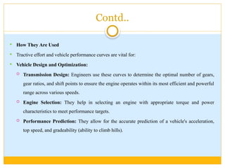 Contd..
 How They Are Used
 Tractive effort and vehicle performance curves are vital for:
 Vehicle Design and Optimization:
 Transmission Design: Engineers use these curves to determine the optimal number of gears,
gear ratios, and shift points to ensure the engine operates within its most efficient and powerful
range across various speeds.
 Engine Selection: They help in selecting an engine with appropriate torque and power
characteristics to meet performance targets.
 Performance Prediction: They allow for the accurate prediction of a vehicle's acceleration,
top speed, and gradeability (ability to climb hills).
 