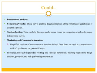 Contd..
 Performance Analysis:
 Comparing Vehicles: These curves enable a direct comparison of the performance capabilities of
different vehicles.
 Troubleshooting: They can help diagnose performance issues by comparing actual performance
to theoretical curves.
 Marketing and Consumer Information:
 Simplified versions of these curves or the data derived from them are used to communicate a
vehicle's performance to potential buyers.
 In essence, these curves provide a roadmap of a vehicle's capabilities, enabling engineers to design
efficient, powerful, and well-performing automobiles.
 