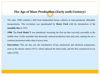 The Age of Mass Production (Early 20th Century)
 The early 1900s marked a shift from handcrafted luxury vehicles to mass-produced, affordable
transportation. This revolution was spearheaded by Henry Ford with his introduction of the
assembly line in 1913.
 1908: The Ford Model T was introduced, becoming the first car that was truly accessible to the
middle class. Ford's assembly line drastically reduced production time and costs, making the car a
common possession rather than a luxury item.
 Innovations: This era also saw the introduction of key mechanical and electrical components,
such as the electric starter (1911), which replaced the hand crank, and the first commercial in-car
radio (1930).
 