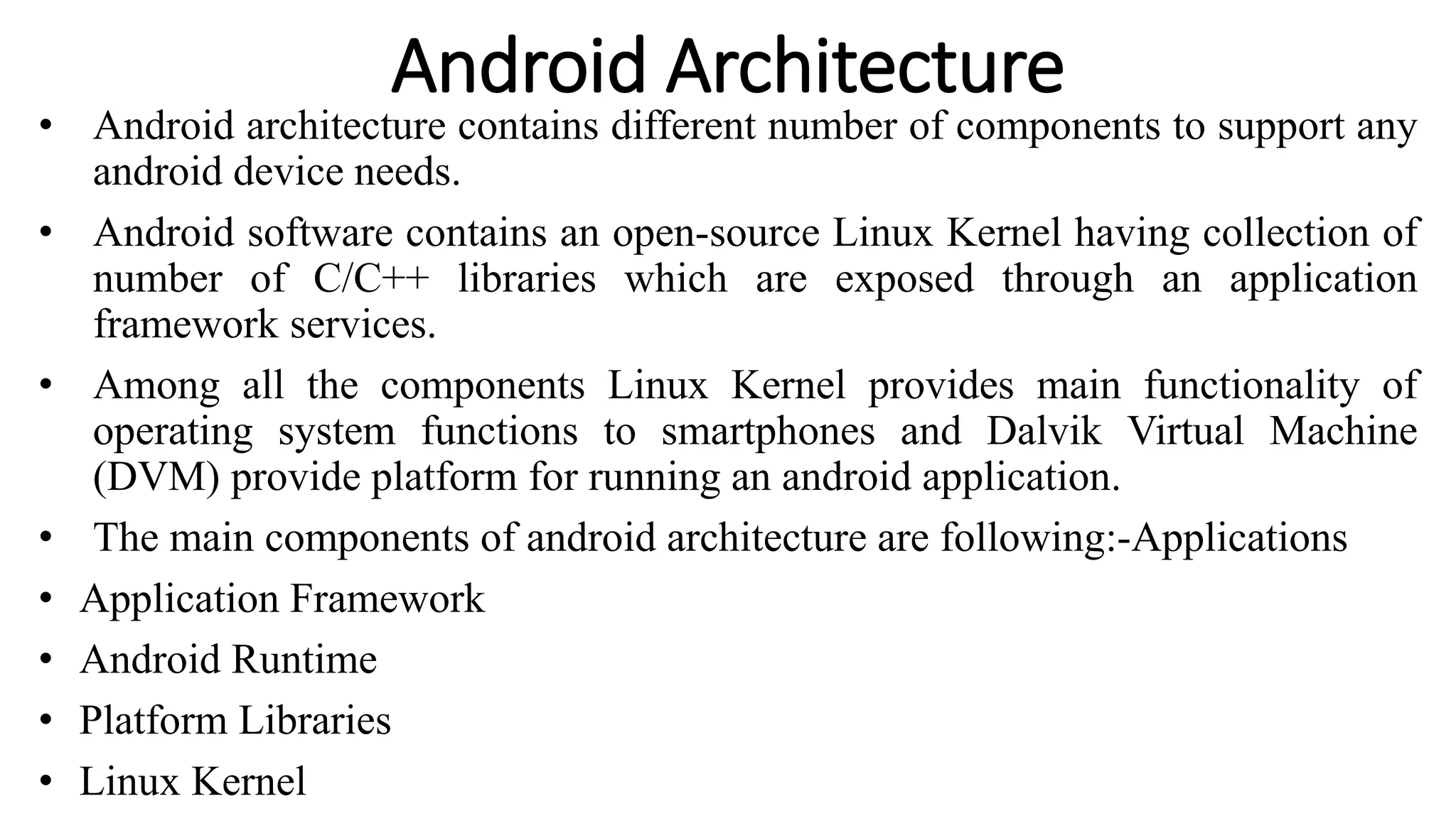 Android Architecture
• Android architecture contains different number of components to support any
android device needs.
• Android software contains an open-source Linux Kernel having collection of
number of C/C++ libraries which are exposed through an application
framework services.
• Among all the components Linux Kernel provides main functionality of
operating system functions to smartphones and Dalvik Virtual Machine
(DVM) provide platform for running an android application.
• The main components of android architecture are following:-Applications
• Application Framework
• Android Runtime
• Platform Libraries
• Linux Kernel
 
