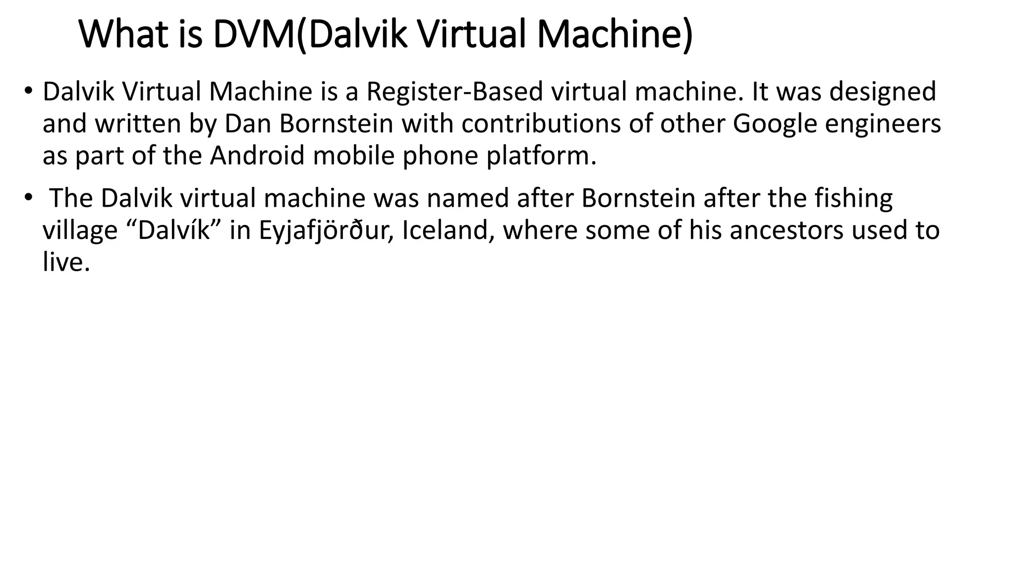 What is DVM(Dalvik Virtual Machine)
• Dalvik Virtual Machine is a Register-Based virtual machine. It was designed
and written by Dan Bornstein with contributions of other Google engineers
as part of the Android mobile phone platform.
• The Dalvik virtual machine was named after Bornstein after the fishing
village “Dalvík” in Eyjafjörður, Iceland, where some of his ancestors used to
live.
 