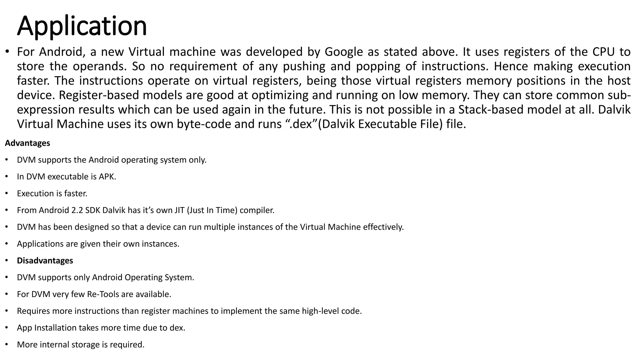 Application
• For Android, a new Virtual machine was developed by Google as stated above. It uses registers of the CPU to
store the operands. So no requirement of any pushing and popping of instructions. Hence making execution
faster. The instructions operate on virtual registers, being those virtual registers memory positions in the host
device. Register-based models are good at optimizing and running on low memory. They can store common sub-
expression results which can be used again in the future. This is not possible in a Stack-based model at all. Dalvik
Virtual Machine uses its own byte-code and runs “.dex”(Dalvik Executable File) file.
Advantages
• DVM supports the Android operating system only.
• In DVM executable is APK.
• Execution is faster.
• From Android 2.2 SDK Dalvik has it’s own JIT (Just In Time) compiler.
• DVM has been designed so that a device can run multiple instances of the Virtual Machine effectively.
• Applications are given their own instances.
• Disadvantages
• DVM supports only Android Operating System.
• For DVM very few Re-Tools are available.
• Requires more instructions than register machines to implement the same high-level code.
• App Installation takes more time due to dex.
• More internal storage is required.
 