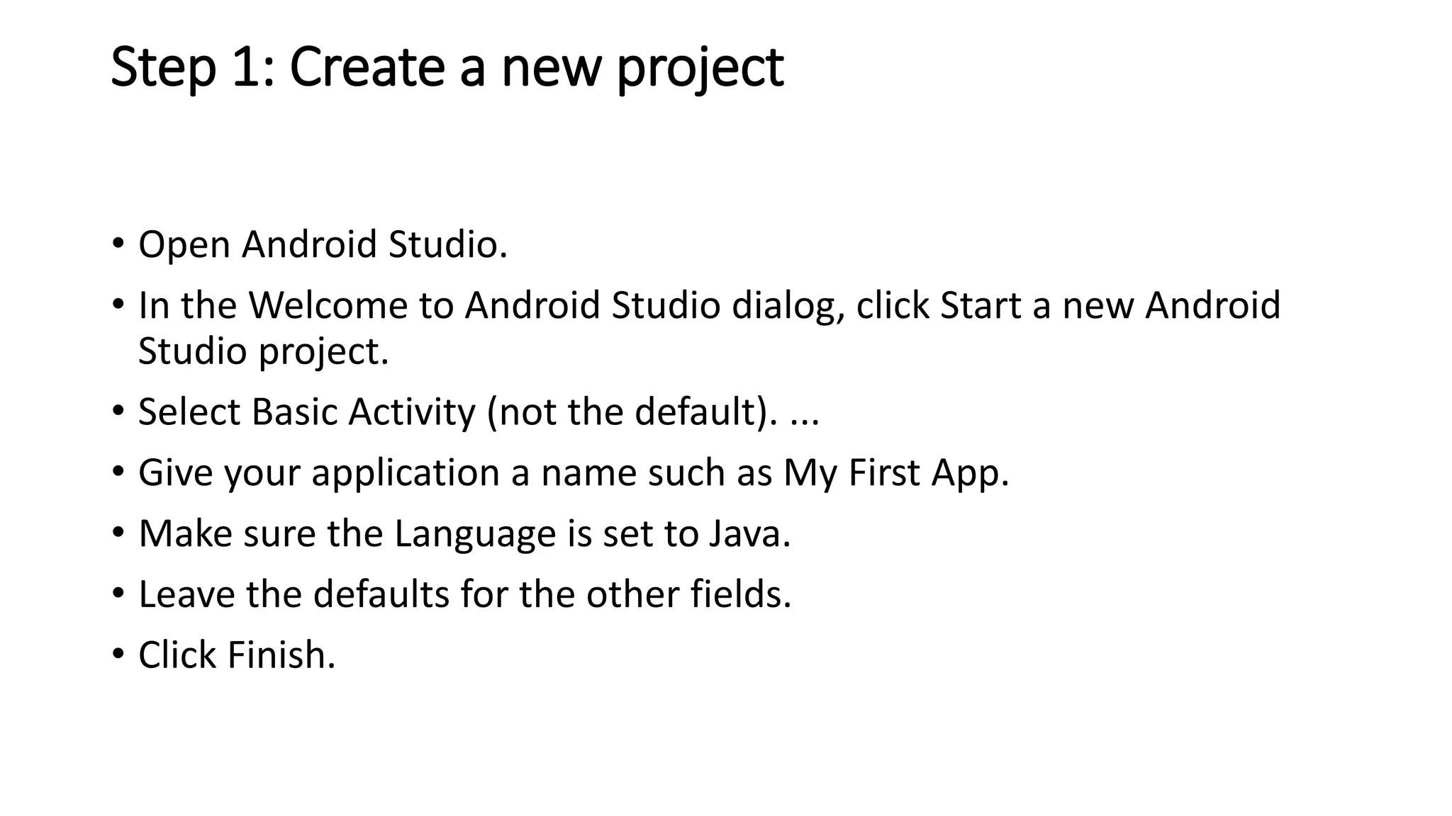 Step 1: Create a new project
• Open Android Studio.
• In the Welcome to Android Studio dialog, click Start a new Android
Studio project.
• Select Basic Activity (not the default). ...
• Give your application a name such as My First App.
• Make sure the Language is set to Java.
• Leave the defaults for the other fields.
• Click Finish.
 