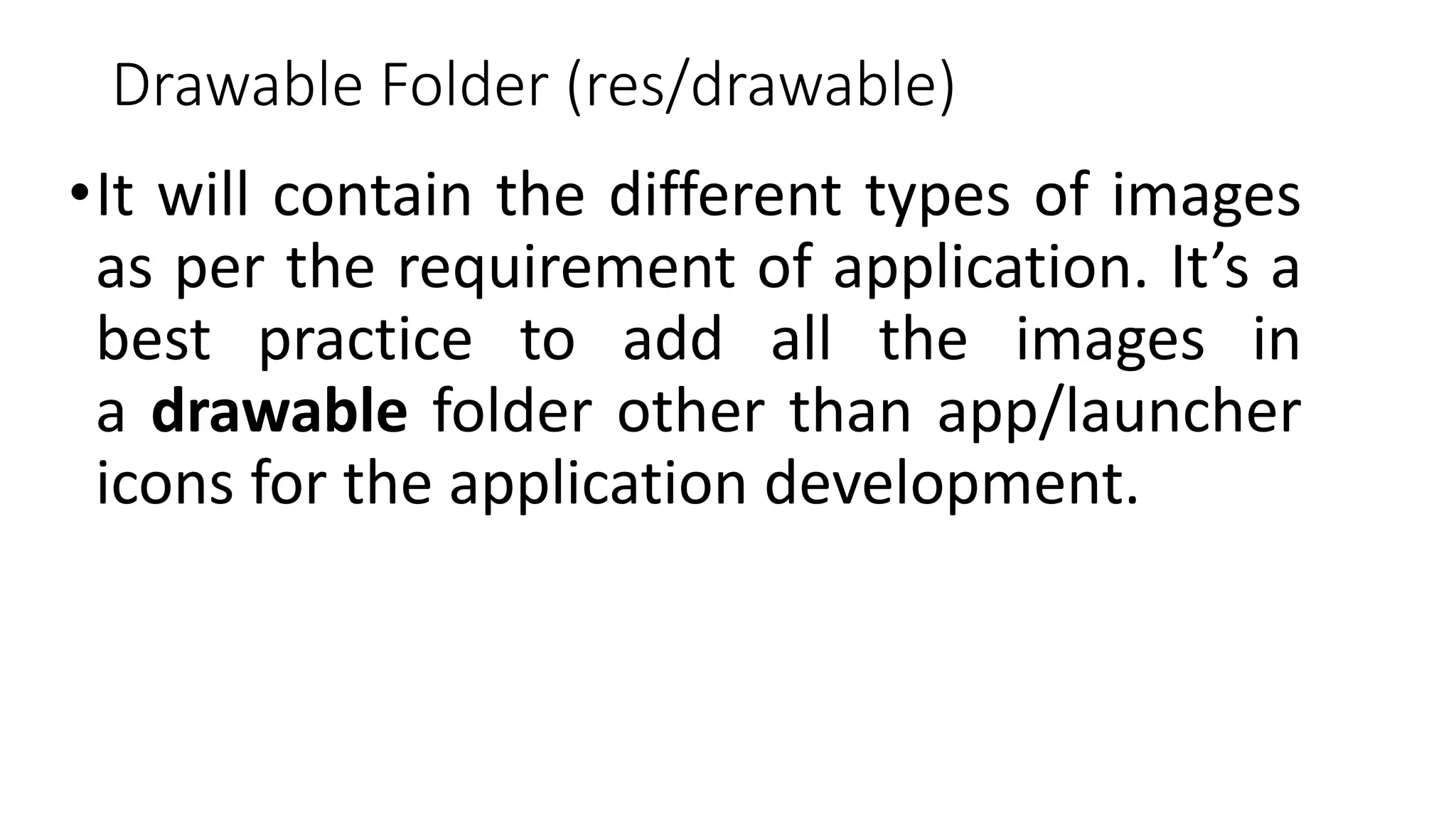 Drawable Folder (res/drawable)
•It will contain the different types of images
as per the requirement of application. It’s a
best practice to add all the images in
a drawable folder other than app/launcher
icons for the application development.
 