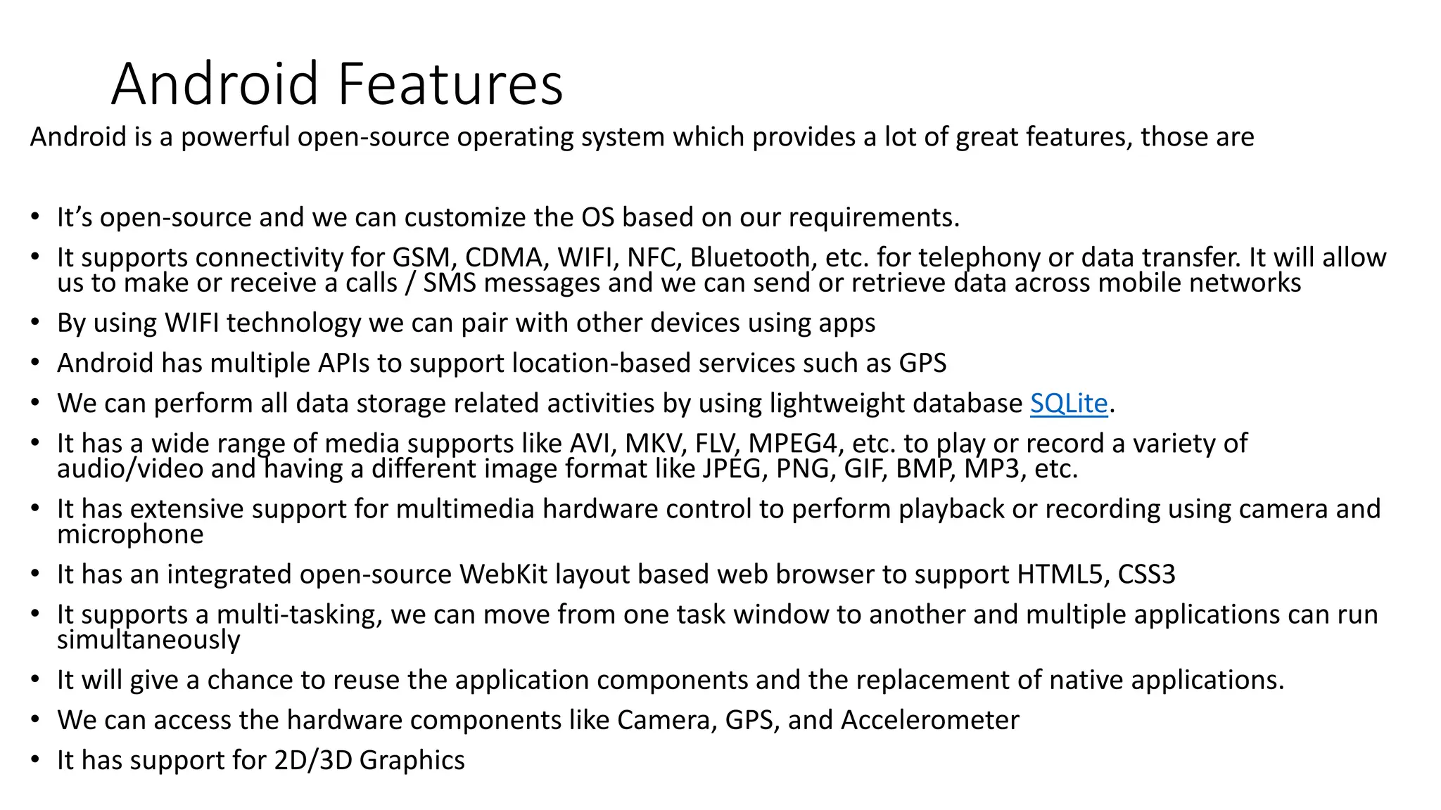 Android Features
Android is a powerful open-source operating system which provides a lot of great features, those are
• It’s open-source and we can customize the OS based on our requirements.
• It supports connectivity for GSM, CDMA, WIFI, NFC, Bluetooth, etc. for telephony or data transfer. It will allow
us to make or receive a calls / SMS messages and we can send or retrieve data across mobile networks
• By using WIFI technology we can pair with other devices using apps
• Android has multiple APIs to support location-based services such as GPS
• We can perform all data storage related activities by using lightweight database SQLite.
• It has a wide range of media supports like AVI, MKV, FLV, MPEG4, etc. to play or record a variety of
audio/video and having a different image format like JPEG, PNG, GIF, BMP, MP3, etc.
• It has extensive support for multimedia hardware control to perform playback or recording using camera and
microphone
• It has an integrated open-source WebKit layout based web browser to support HTML5, CSS3
• It supports a multi-tasking, we can move from one task window to another and multiple applications can run
simultaneously
• It will give a chance to reuse the application components and the replacement of native applications.
• We can access the hardware components like Camera, GPS, and Accelerometer
• It has support for 2D/3D Graphics
 