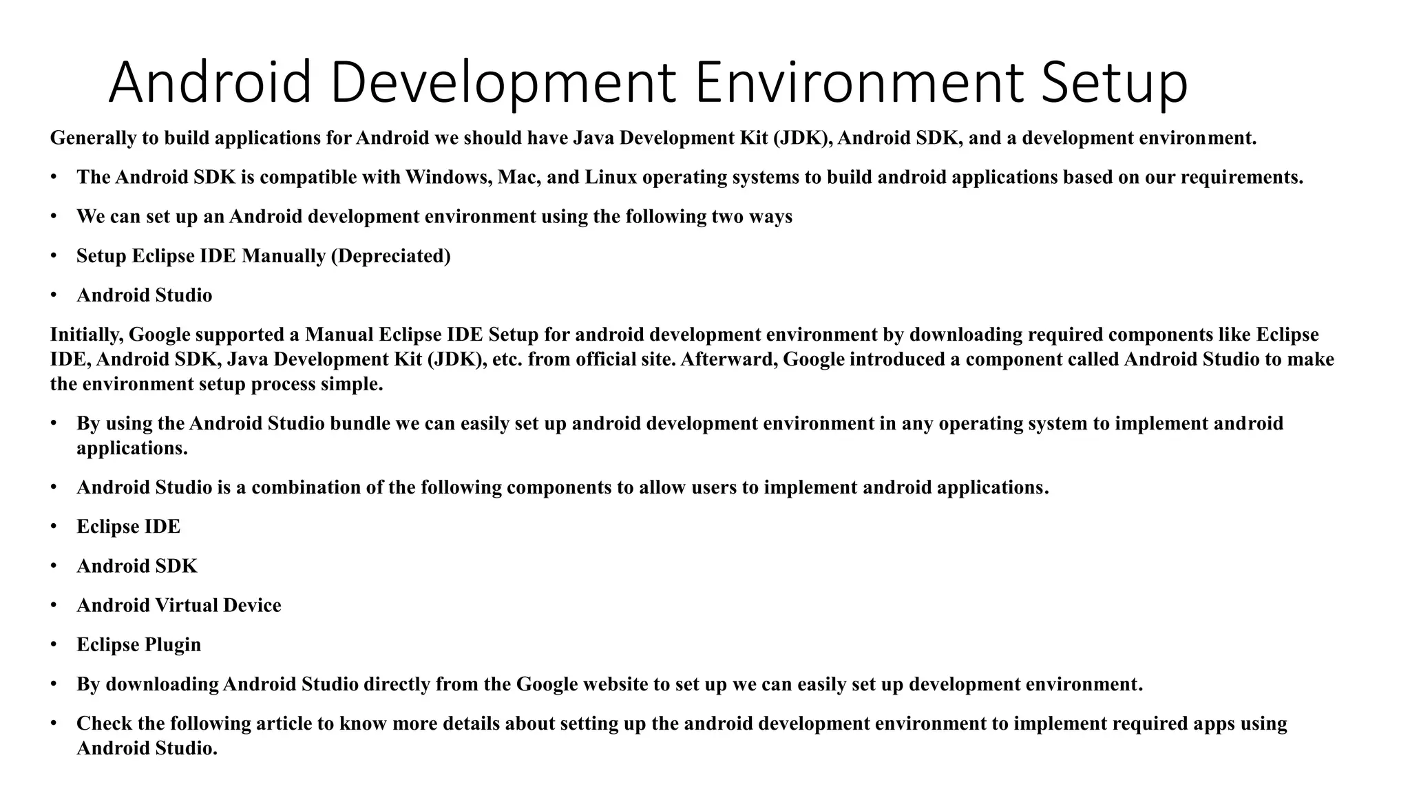 Android Development Environment Setup
Generally to build applications for Android we should have Java Development Kit (JDK), Android SDK, and a development environment.
• The Android SDK is compatible with Windows, Mac, and Linux operating systems to build android applications based on our requirements.
• We can set up an Android development environment using the following two ways
• Setup Eclipse IDE Manually (Depreciated)
• Android Studio
Initially, Google supported a Manual Eclipse IDE Setup for android development environment by downloading required components like Eclipse
IDE, Android SDK, Java Development Kit (JDK), etc. from official site. Afterward, Google introduced a component called Android Studio to make
the environment setup process simple.
• By using the Android Studio bundle we can easily set up android development environment in any operating system to implement android
applications.
• Android Studio is a combination of the following components to allow users to implement android applications.
• Eclipse IDE
• Android SDK
• Android Virtual Device
• Eclipse Plugin
• By downloading Android Studio directly from the Google website to set up we can easily set up development environment.
• Check the following article to know more details about setting up the android development environment to implement required apps using
Android Studio.
 