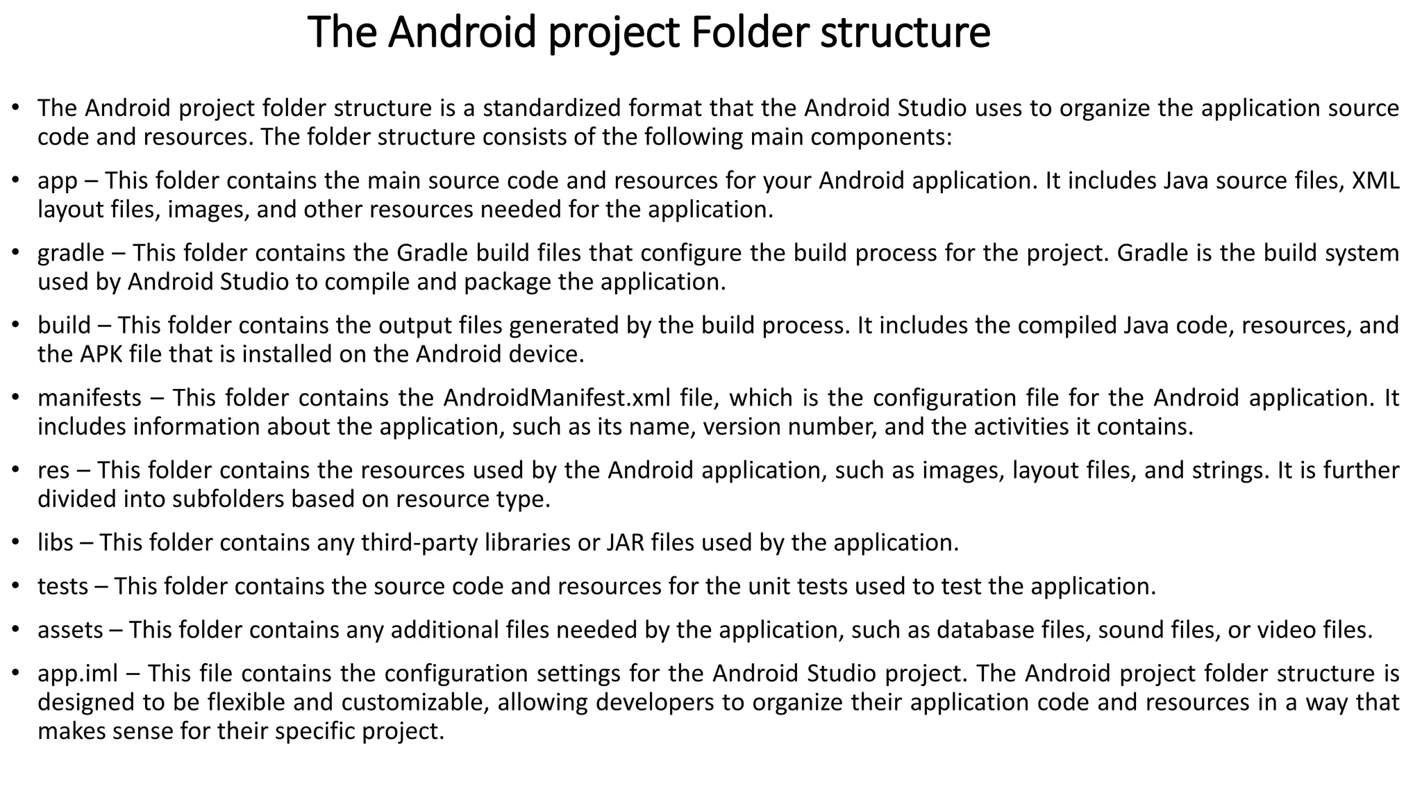 The Android project Folder structure
• The Android project folder structure is a standardized format that the Android Studio uses to organize the application source
code and resources. The folder structure consists of the following main components:
• app – This folder contains the main source code and resources for your Android application. It includes Java source files, XML
layout files, images, and other resources needed for the application.
• gradle – This folder contains the Gradle build files that configure the build process for the project. Gradle is the build system
used by Android Studio to compile and package the application.
• build – This folder contains the output files generated by the build process. It includes the compiled Java code, resources, and
the APK file that is installed on the Android device.
• manifests – This folder contains the AndroidManifest.xml file, which is the configuration file for the Android application. It
includes information about the application, such as its name, version number, and the activities it contains.
• res – This folder contains the resources used by the Android application, such as images, layout files, and strings. It is further
divided into subfolders based on resource type.
• libs – This folder contains any third-party libraries or JAR files used by the application.
• tests – This folder contains the source code and resources for the unit tests used to test the application.
• assets – This folder contains any additional files needed by the application, such as database files, sound files, or video files.
• app.iml – This file contains the configuration settings for the Android Studio project. The Android project folder structure is
designed to be flexible and customizable, allowing developers to organize their application code and resources in a way that
makes sense for their specific project.
 