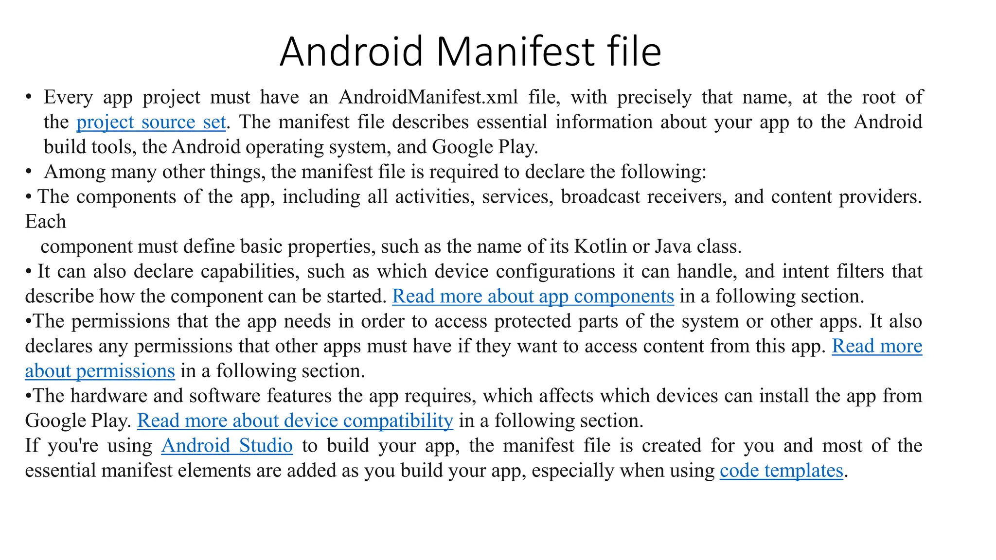 Android Manifest file
• Every app project must have an AndroidManifest.xml file, with precisely that name, at the root of
the project source set. The manifest file describes essential information about your app to the Android
build tools, the Android operating system, and Google Play.
• Among many other things, the manifest file is required to declare the following:
• The components of the app, including all activities, services, broadcast receivers, and content providers.
Each
component must define basic properties, such as the name of its Kotlin or Java class.
• It can also declare capabilities, such as which device configurations it can handle, and intent filters that
describe how the component can be started. Read more about app components in a following section.
•The permissions that the app needs in order to access protected parts of the system or other apps. It also
declares any permissions that other apps must have if they want to access content from this app. Read more
about permissions in a following section.
•The hardware and software features the app requires, which affects which devices can install the app from
Google Play. Read more about device compatibility in a following section.
If you're using Android Studio to build your app, the manifest file is created for you and most of the
essential manifest elements are added as you build your app, especially when using code templates.
 