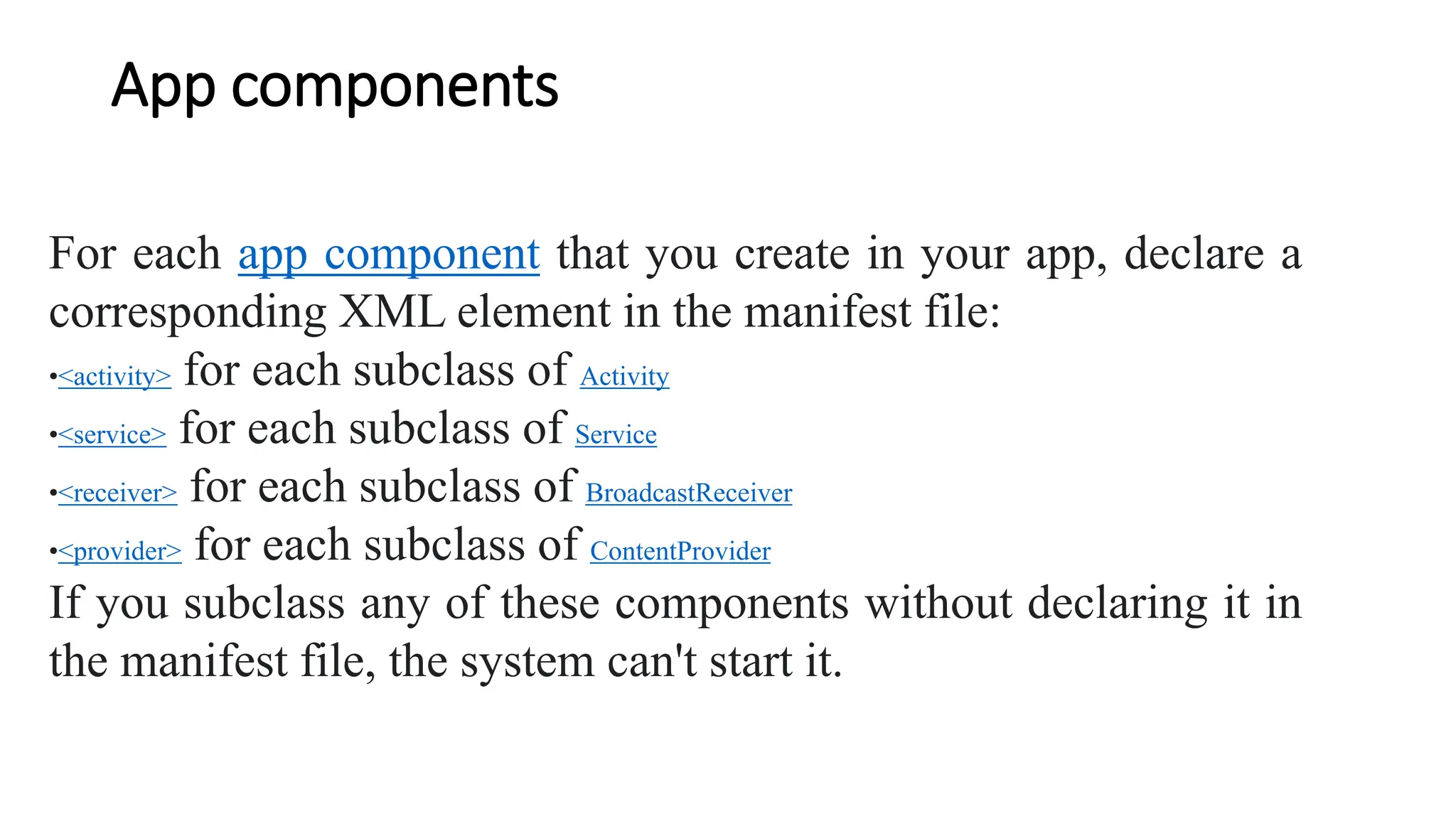 App components
For each app component that you create in your app, declare a
corresponding XML element in the manifest file:
•<activity> for each subclass of Activity
•<service> for each subclass of Service
•<receiver> for each subclass of BroadcastReceiver
•<provider> for each subclass of ContentProvider
If you subclass any of these components without declaring it in
the manifest file, the system can't start it.
 