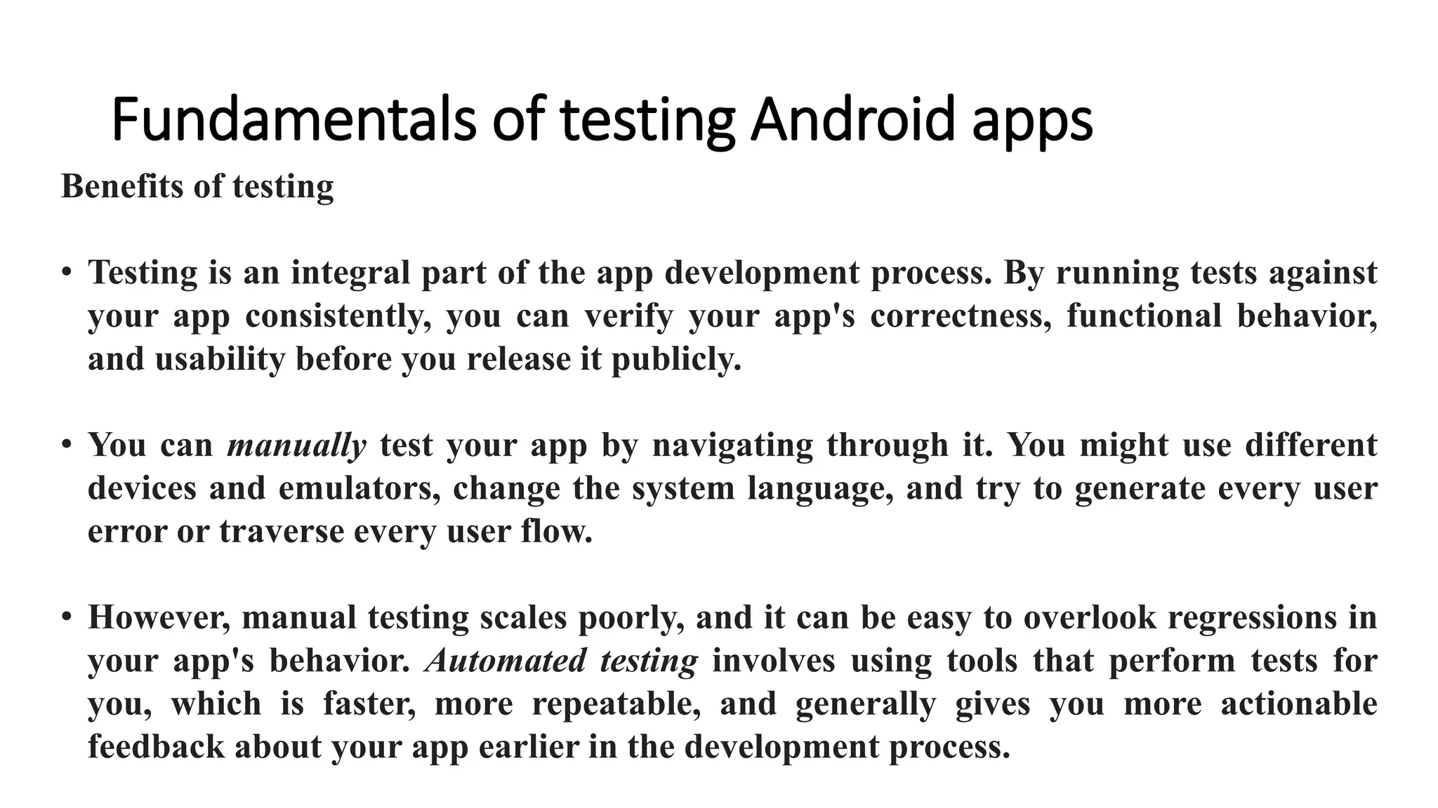 Fundamentals of testing Android apps
Benefits of testing
• Testing is an integral part of the app development process. By running tests against
your app consistently, you can verify your app's correctness, functional behavior,
and usability before you release it publicly.
• You can manually test your app by navigating through it. You might use different
devices and emulators, change the system language, and try to generate every user
error or traverse every user flow.
• However, manual testing scales poorly, and it can be easy to overlook regressions in
your app's behavior. Automated testing involves using tools that perform tests for
you, which is faster, more repeatable, and generally gives you more actionable
feedback about your app earlier in the development process.
 