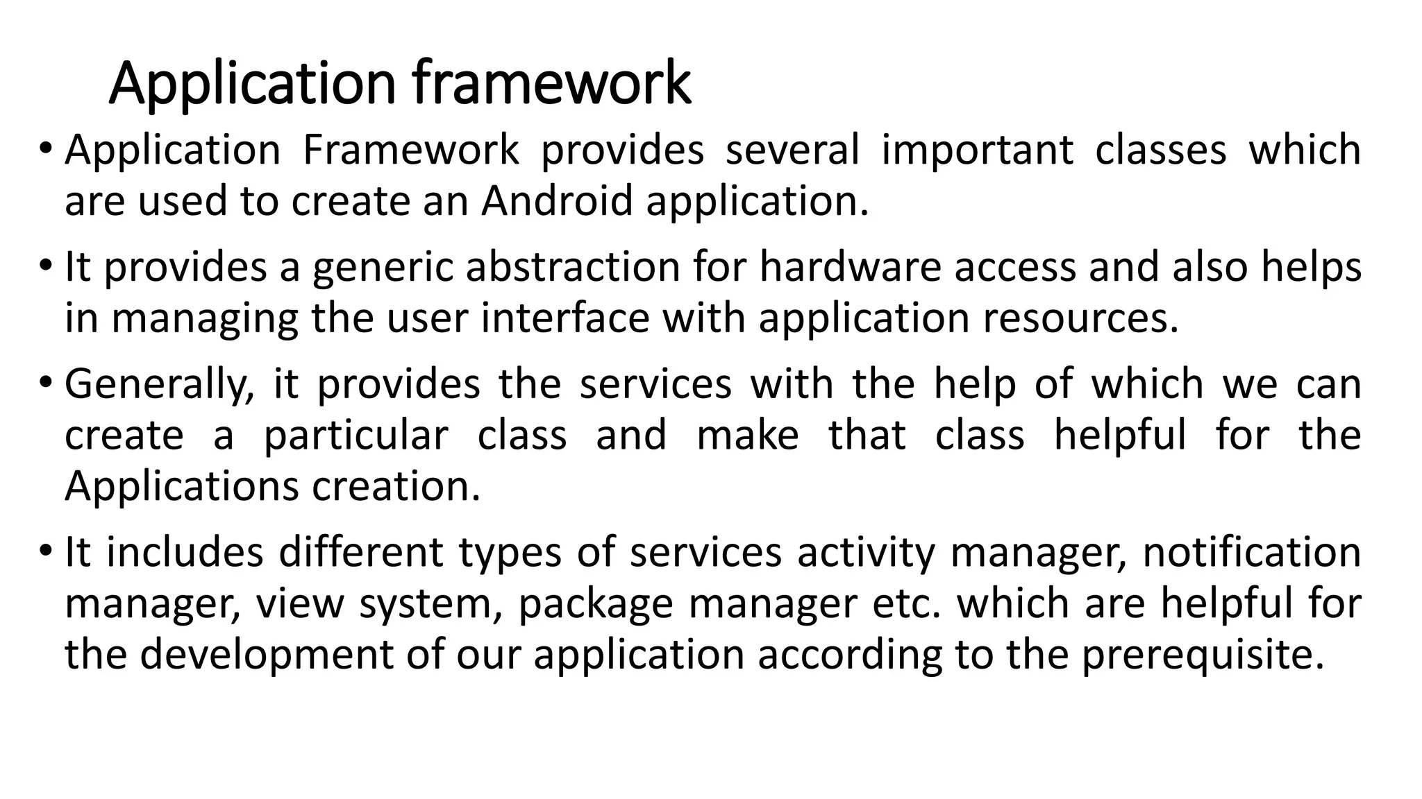 Application framework
• Application Framework provides several important classes which
are used to create an Android application.
• It provides a generic abstraction for hardware access and also helps
in managing the user interface with application resources.
• Generally, it provides the services with the help of which we can
create a particular class and make that class helpful for the
Applications creation.
• It includes different types of services activity manager, notification
manager, view system, package manager etc. which are helpful for
the development of our application according to the prerequisite.
 