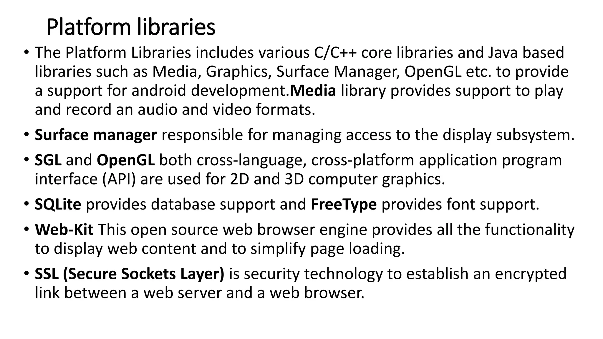 Platform libraries
• The Platform Libraries includes various C/C++ core libraries and Java based
libraries such as Media, Graphics, Surface Manager, OpenGL etc. to provide
a support for android development.Media library provides support to play
and record an audio and video formats.
• Surface manager responsible for managing access to the display subsystem.
• SGL and OpenGL both cross-language, cross-platform application program
interface (API) are used for 2D and 3D computer graphics.
• SQLite provides database support and FreeType provides font support.
• Web-Kit This open source web browser engine provides all the functionality
to display web content and to simplify page loading.
• SSL (Secure Sockets Layer) is security technology to establish an encrypted
link between a web server and a web browser.
 